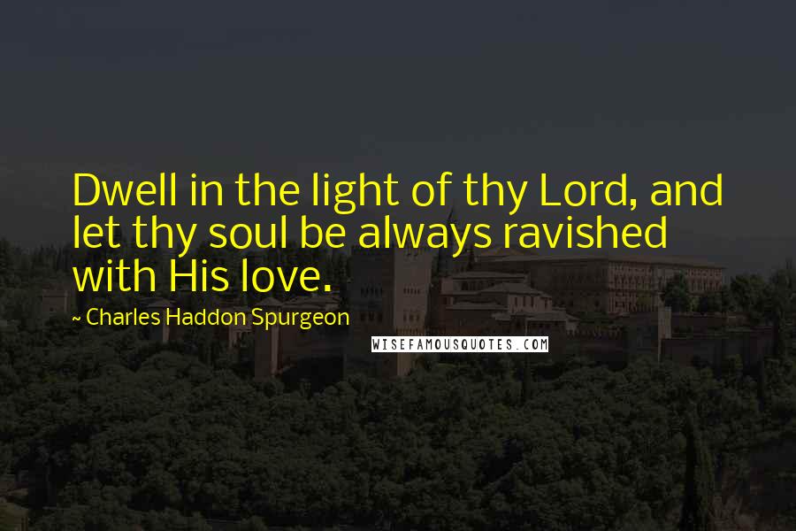 Charles Haddon Spurgeon Quotes: Dwell in the light of thy Lord, and let thy soul be always ravished with His love.