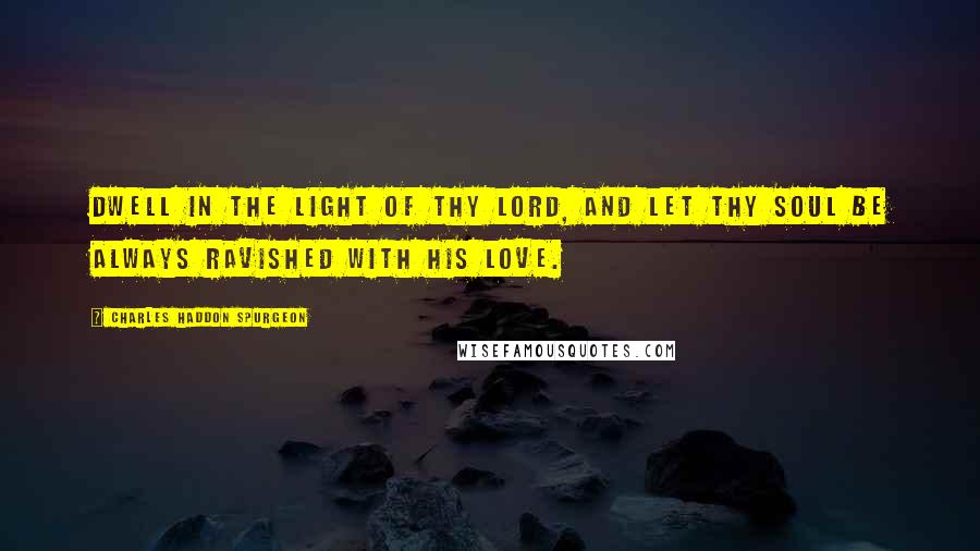 Charles Haddon Spurgeon Quotes: Dwell in the light of thy Lord, and let thy soul be always ravished with His love.