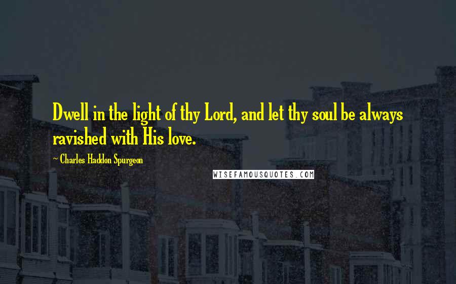 Charles Haddon Spurgeon Quotes: Dwell in the light of thy Lord, and let thy soul be always ravished with His love.