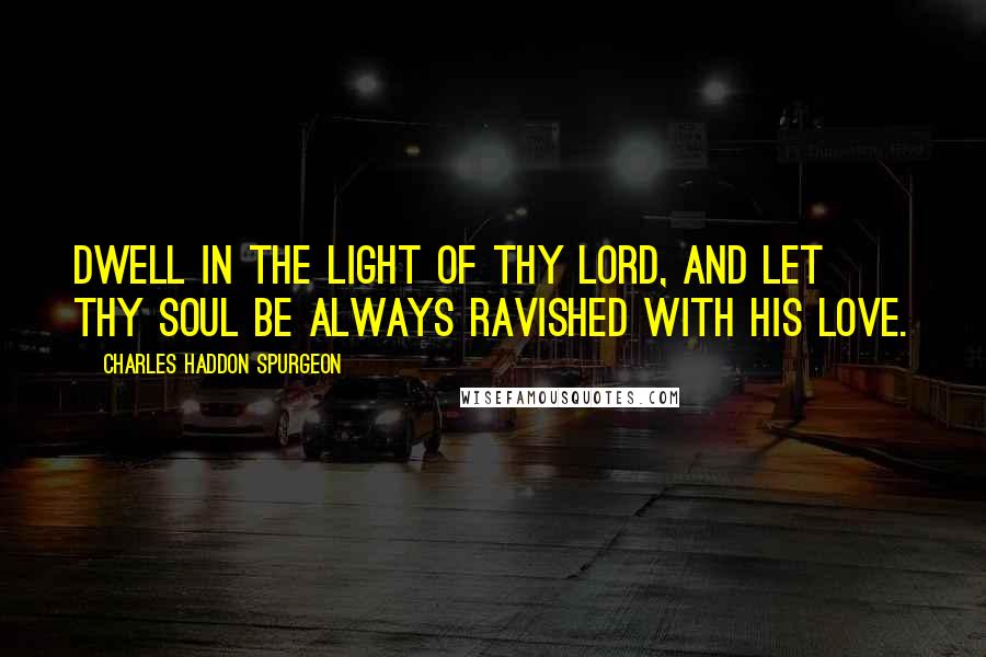 Charles Haddon Spurgeon Quotes: Dwell in the light of thy Lord, and let thy soul be always ravished with His love.