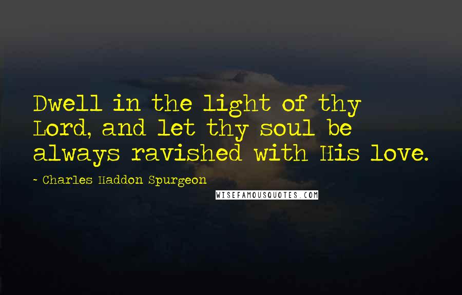 Charles Haddon Spurgeon Quotes: Dwell in the light of thy Lord, and let thy soul be always ravished with His love.