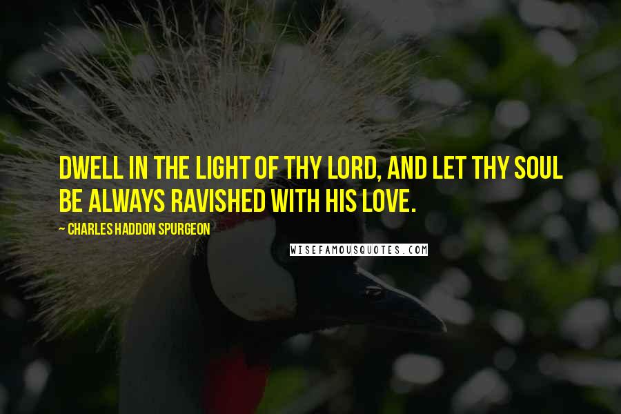 Charles Haddon Spurgeon Quotes: Dwell in the light of thy Lord, and let thy soul be always ravished with His love.