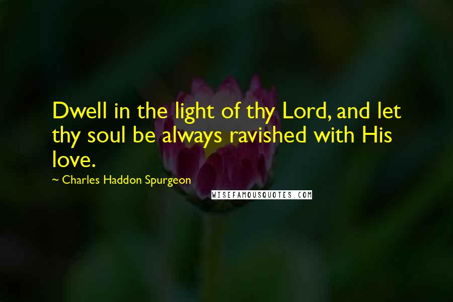 Charles Haddon Spurgeon Quotes: Dwell in the light of thy Lord, and let thy soul be always ravished with His love.