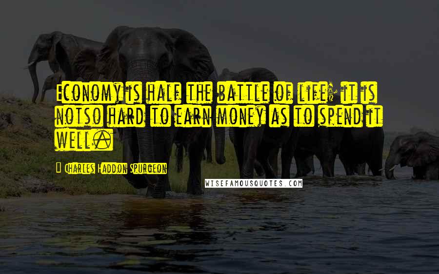 Charles Haddon Spurgeon Quotes: Economy is half the battle of life; it is notso hard to earn money as to spend it well.