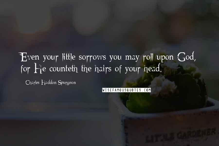 Charles Haddon Spurgeon Quotes: Even your little sorrows you may roll upon God, for He counteth the hairs of your head.