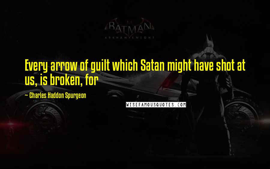 Charles Haddon Spurgeon Quotes: Every arrow of guilt which Satan might have shot at us, is broken, for