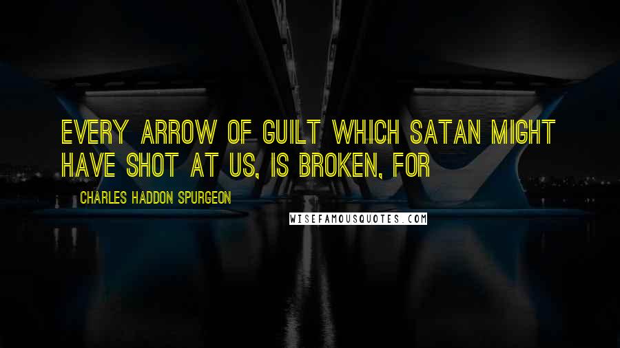 Charles Haddon Spurgeon Quotes: Every arrow of guilt which Satan might have shot at us, is broken, for