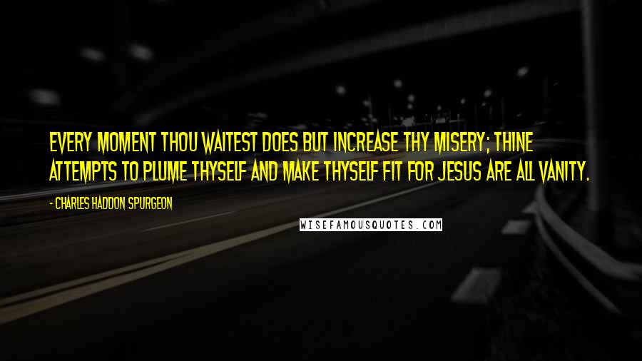 Charles Haddon Spurgeon Quotes: Every moment thou waitest does but increase thy misery; thine attempts to plume thyself and make thyself fit for Jesus are all vanity.