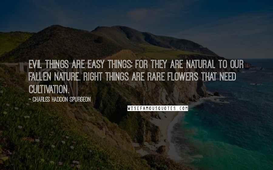 Charles Haddon Spurgeon Quotes: Evil things are easy things: for they are natural to our fallen nature. Right things are rare flowers that need cultivation.