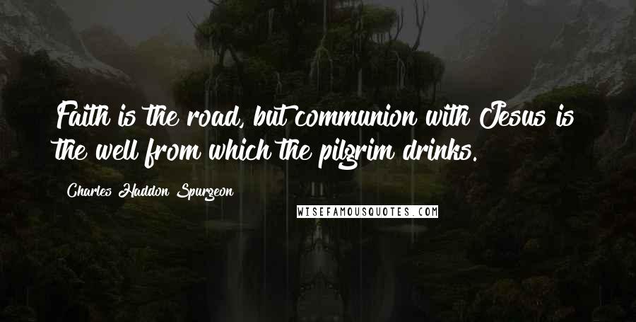 Charles Haddon Spurgeon Quotes: Faith is the road, but communion with Jesus is the well from which the pilgrim drinks.