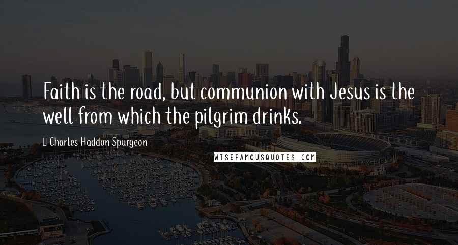 Charles Haddon Spurgeon Quotes: Faith is the road, but communion with Jesus is the well from which the pilgrim drinks.