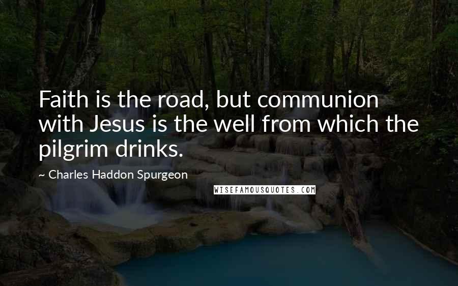 Charles Haddon Spurgeon Quotes: Faith is the road, but communion with Jesus is the well from which the pilgrim drinks.