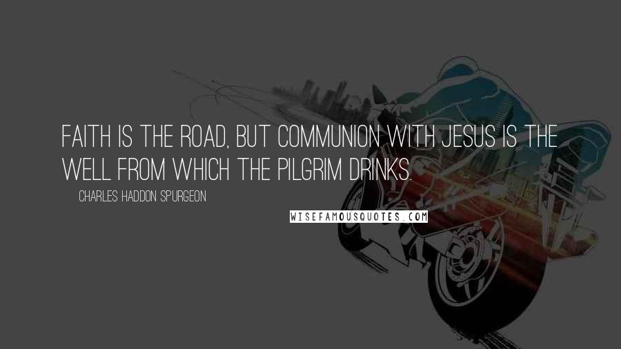 Charles Haddon Spurgeon Quotes: Faith is the road, but communion with Jesus is the well from which the pilgrim drinks.