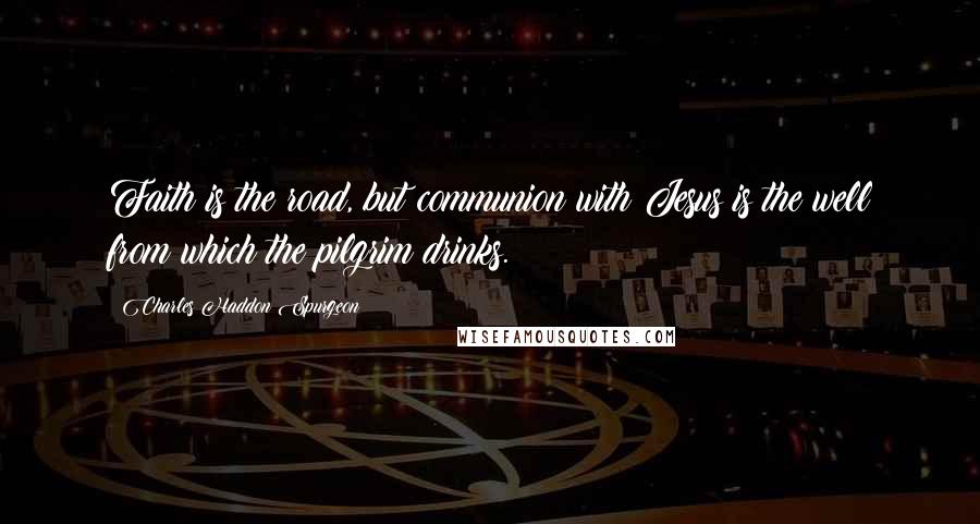 Charles Haddon Spurgeon Quotes: Faith is the road, but communion with Jesus is the well from which the pilgrim drinks.