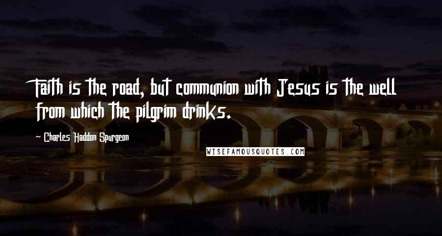 Charles Haddon Spurgeon Quotes: Faith is the road, but communion with Jesus is the well from which the pilgrim drinks.