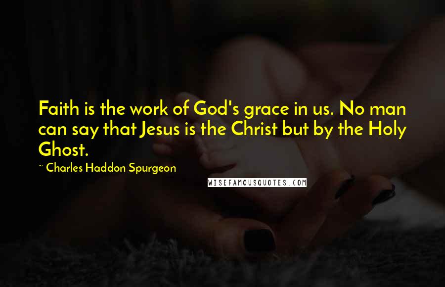 Charles Haddon Spurgeon Quotes: Faith is the work of God's grace in us. No man can say that Jesus is the Christ but by the Holy Ghost.