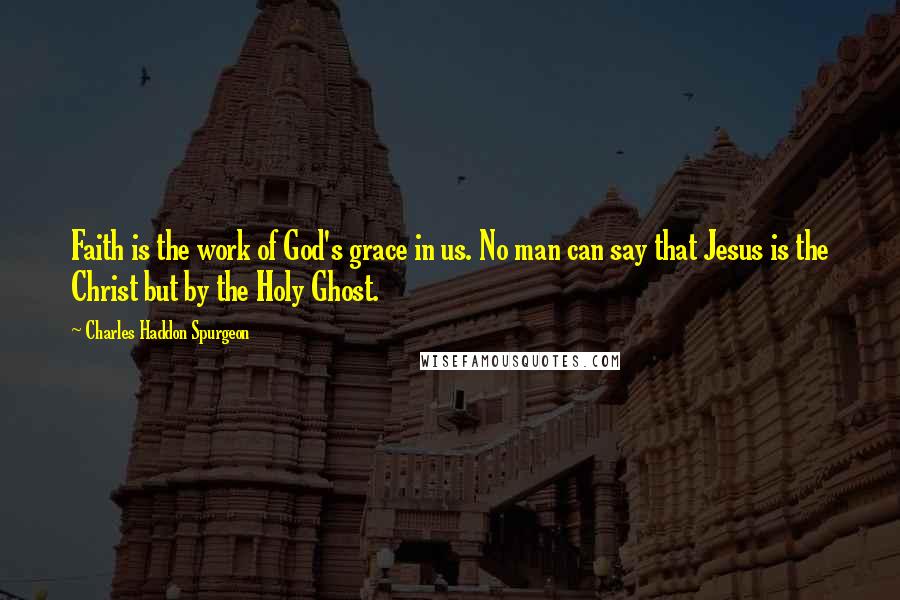 Charles Haddon Spurgeon Quotes: Faith is the work of God's grace in us. No man can say that Jesus is the Christ but by the Holy Ghost.