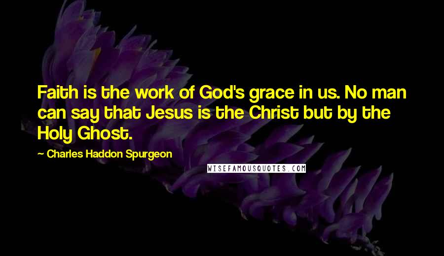 Charles Haddon Spurgeon Quotes: Faith is the work of God's grace in us. No man can say that Jesus is the Christ but by the Holy Ghost.