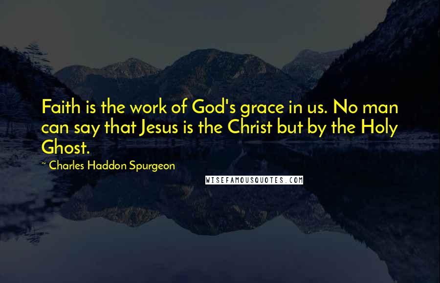 Charles Haddon Spurgeon Quotes: Faith is the work of God's grace in us. No man can say that Jesus is the Christ but by the Holy Ghost.