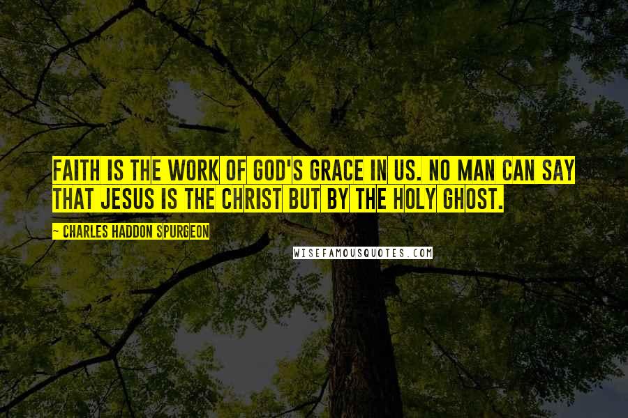 Charles Haddon Spurgeon Quotes: Faith is the work of God's grace in us. No man can say that Jesus is the Christ but by the Holy Ghost.