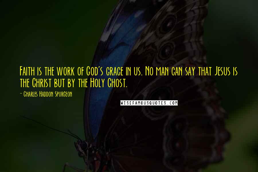 Charles Haddon Spurgeon Quotes: Faith is the work of God's grace in us. No man can say that Jesus is the Christ but by the Holy Ghost.