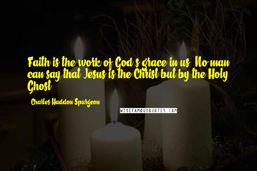 Charles Haddon Spurgeon Quotes: Faith is the work of God's grace in us. No man can say that Jesus is the Christ but by the Holy Ghost.