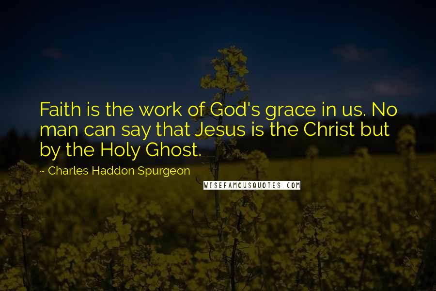 Charles Haddon Spurgeon Quotes: Faith is the work of God's grace in us. No man can say that Jesus is the Christ but by the Holy Ghost.