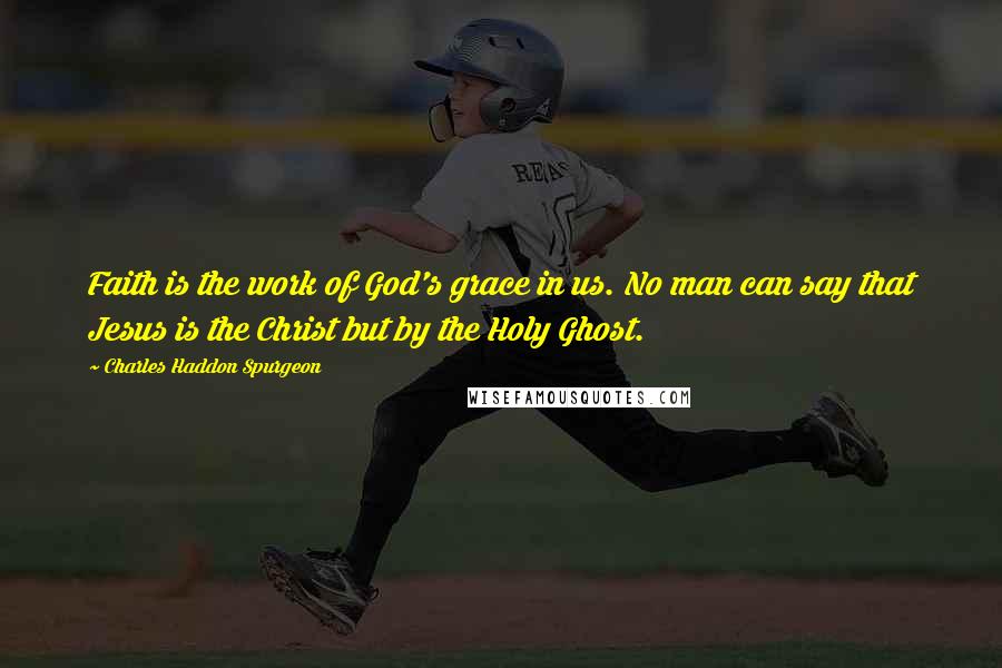 Charles Haddon Spurgeon Quotes: Faith is the work of God's grace in us. No man can say that Jesus is the Christ but by the Holy Ghost.