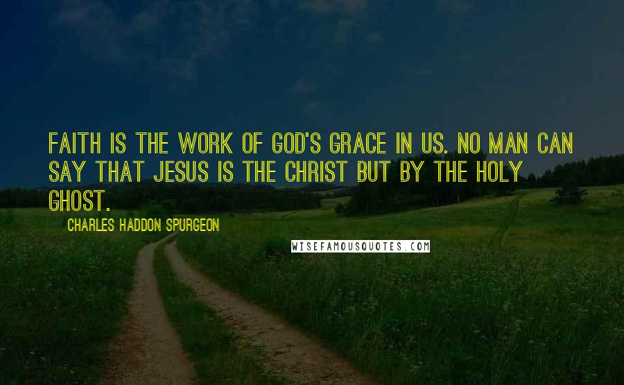 Charles Haddon Spurgeon Quotes: Faith is the work of God's grace in us. No man can say that Jesus is the Christ but by the Holy Ghost.