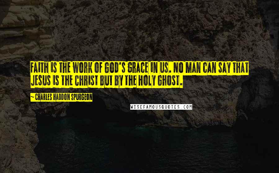 Charles Haddon Spurgeon Quotes: Faith is the work of God's grace in us. No man can say that Jesus is the Christ but by the Holy Ghost.