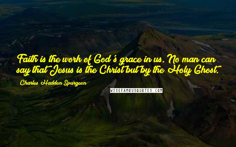 Charles Haddon Spurgeon Quotes: Faith is the work of God's grace in us. No man can say that Jesus is the Christ but by the Holy Ghost.