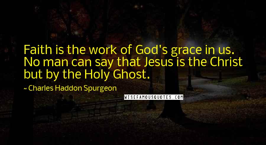Charles Haddon Spurgeon Quotes: Faith is the work of God's grace in us. No man can say that Jesus is the Christ but by the Holy Ghost.