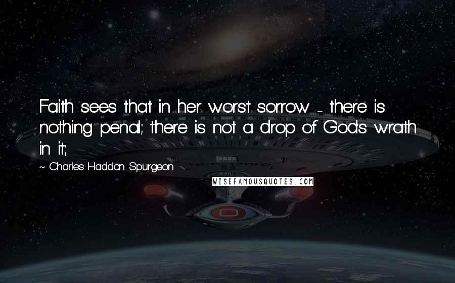 Charles Haddon Spurgeon Quotes: Faith sees that in her worst sorrow - there is nothing penal; there is not a drop of God's wrath in it;