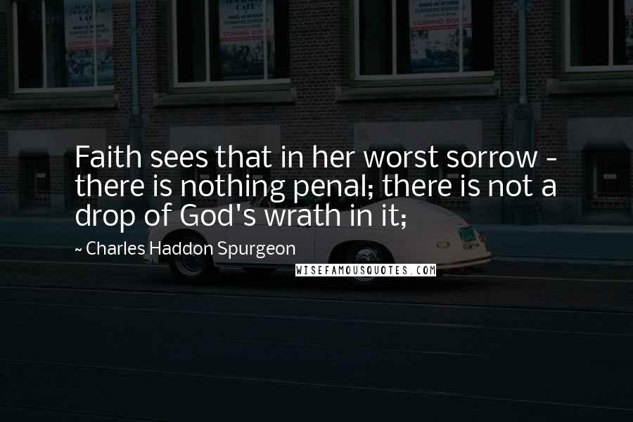 Charles Haddon Spurgeon Quotes: Faith sees that in her worst sorrow - there is nothing penal; there is not a drop of God's wrath in it;