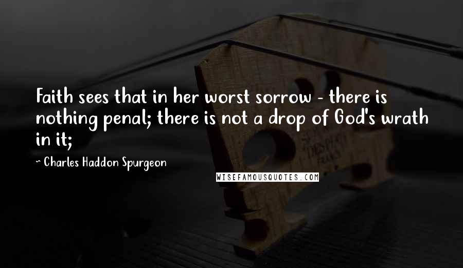 Charles Haddon Spurgeon Quotes: Faith sees that in her worst sorrow - there is nothing penal; there is not a drop of God's wrath in it;