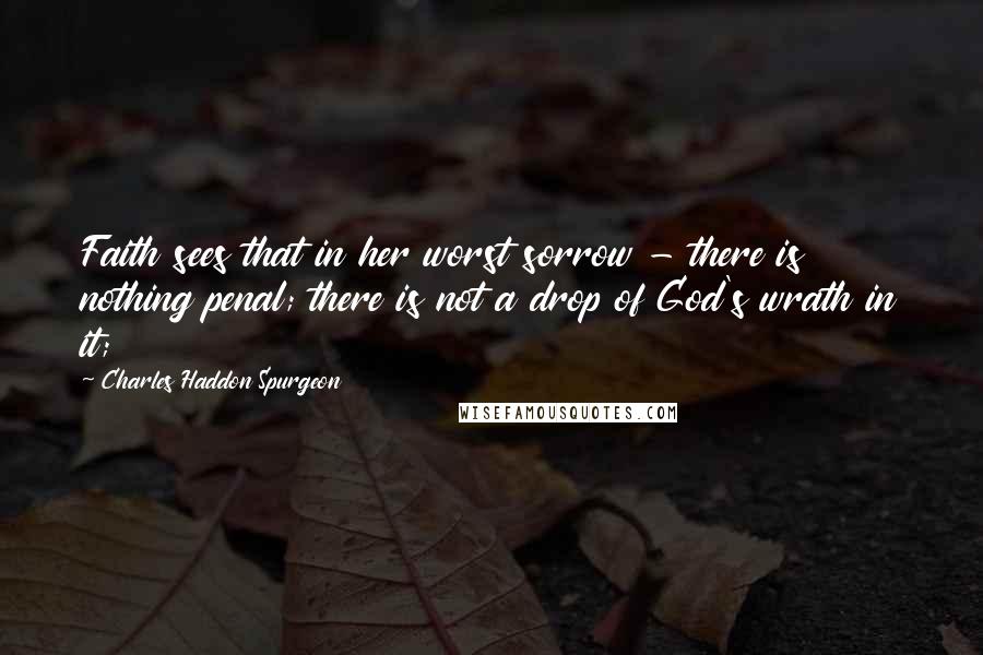Charles Haddon Spurgeon Quotes: Faith sees that in her worst sorrow - there is nothing penal; there is not a drop of God's wrath in it;