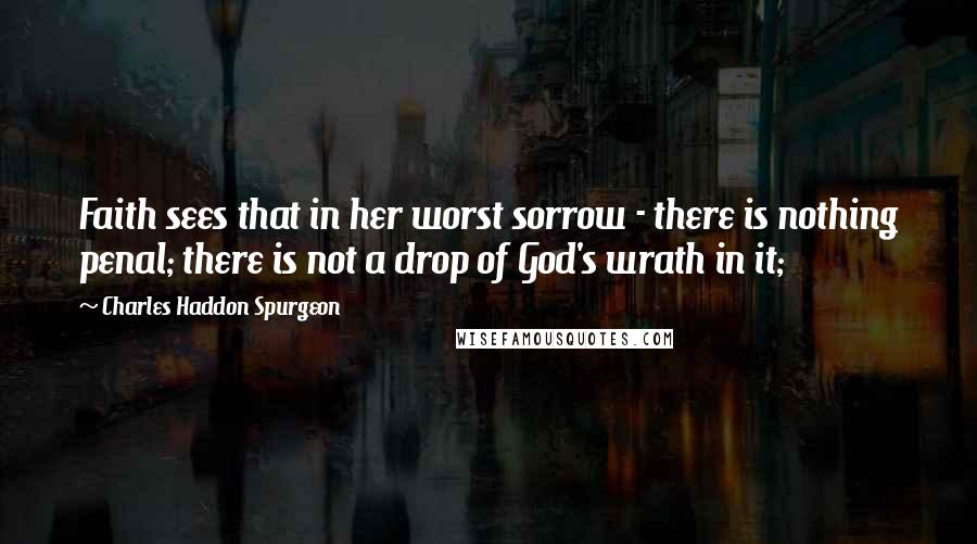 Charles Haddon Spurgeon Quotes: Faith sees that in her worst sorrow - there is nothing penal; there is not a drop of God's wrath in it;