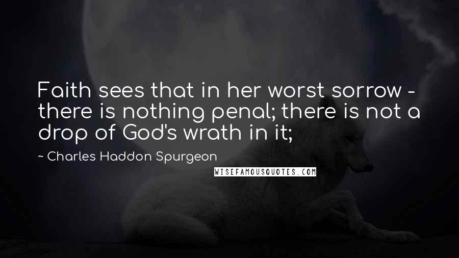 Charles Haddon Spurgeon Quotes: Faith sees that in her worst sorrow - there is nothing penal; there is not a drop of God's wrath in it;
