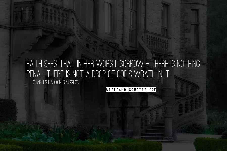 Charles Haddon Spurgeon Quotes: Faith sees that in her worst sorrow - there is nothing penal; there is not a drop of God's wrath in it;
