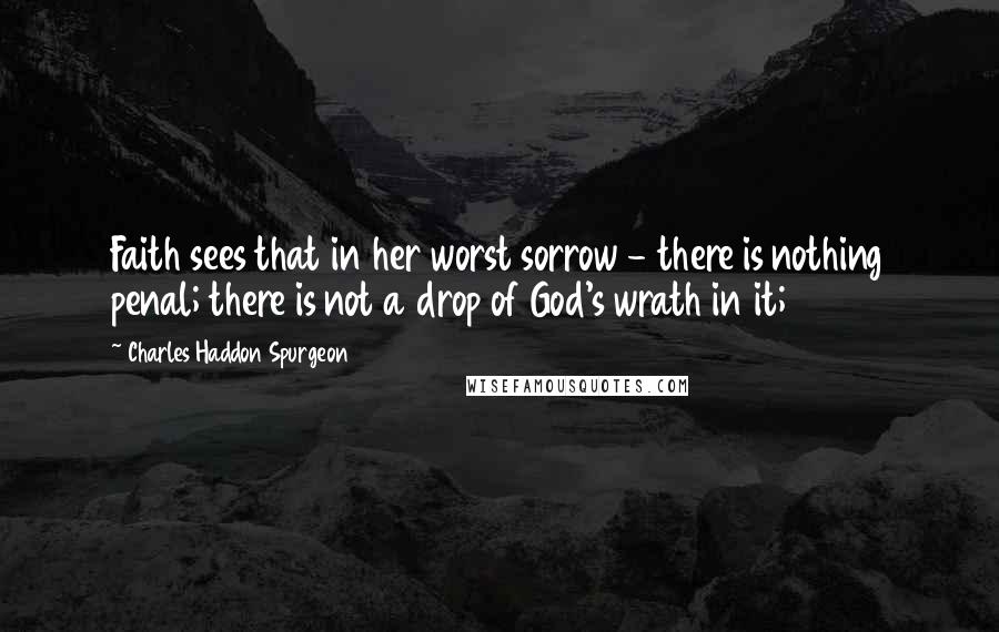 Charles Haddon Spurgeon Quotes: Faith sees that in her worst sorrow - there is nothing penal; there is not a drop of God's wrath in it;