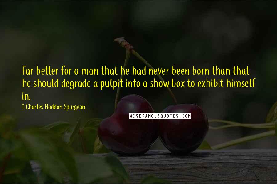 Charles Haddon Spurgeon Quotes: Far better for a man that he had never been born than that he should degrade a pulpit into a show box to exhibit himself in.