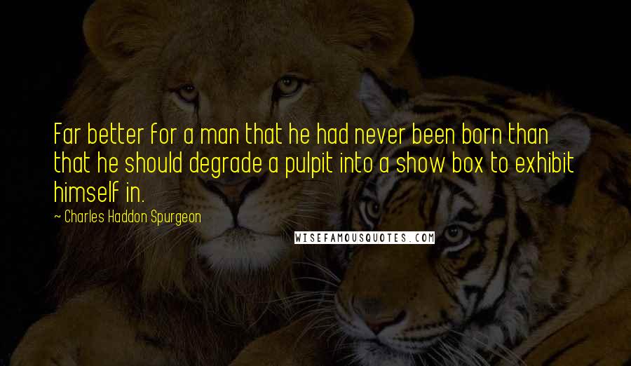 Charles Haddon Spurgeon Quotes: Far better for a man that he had never been born than that he should degrade a pulpit into a show box to exhibit himself in.