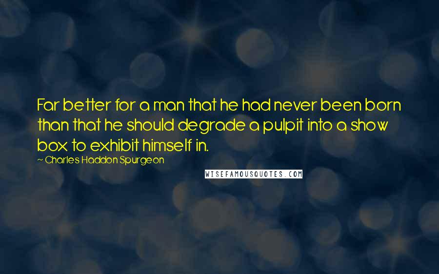 Charles Haddon Spurgeon Quotes: Far better for a man that he had never been born than that he should degrade a pulpit into a show box to exhibit himself in.