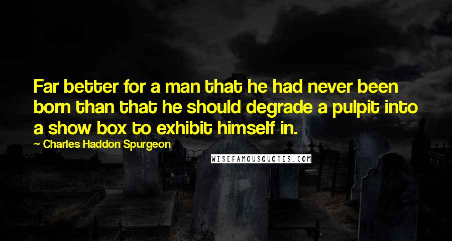 Charles Haddon Spurgeon Quotes: Far better for a man that he had never been born than that he should degrade a pulpit into a show box to exhibit himself in.
