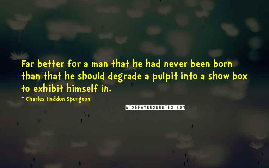 Charles Haddon Spurgeon Quotes: Far better for a man that he had never been born than that he should degrade a pulpit into a show box to exhibit himself in.