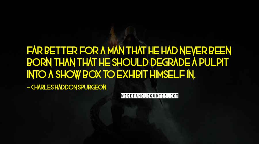 Charles Haddon Spurgeon Quotes: Far better for a man that he had never been born than that he should degrade a pulpit into a show box to exhibit himself in.