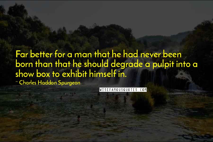 Charles Haddon Spurgeon Quotes: Far better for a man that he had never been born than that he should degrade a pulpit into a show box to exhibit himself in.