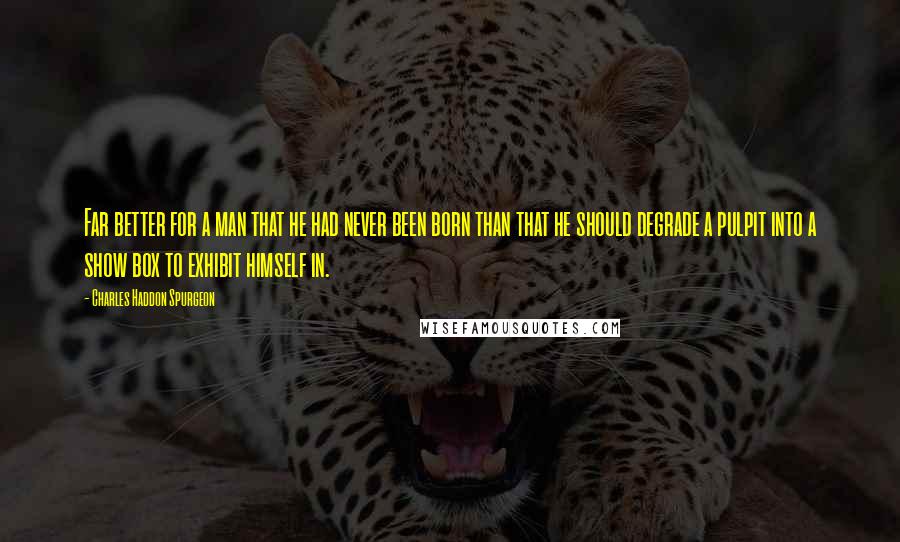 Charles Haddon Spurgeon Quotes: Far better for a man that he had never been born than that he should degrade a pulpit into a show box to exhibit himself in.