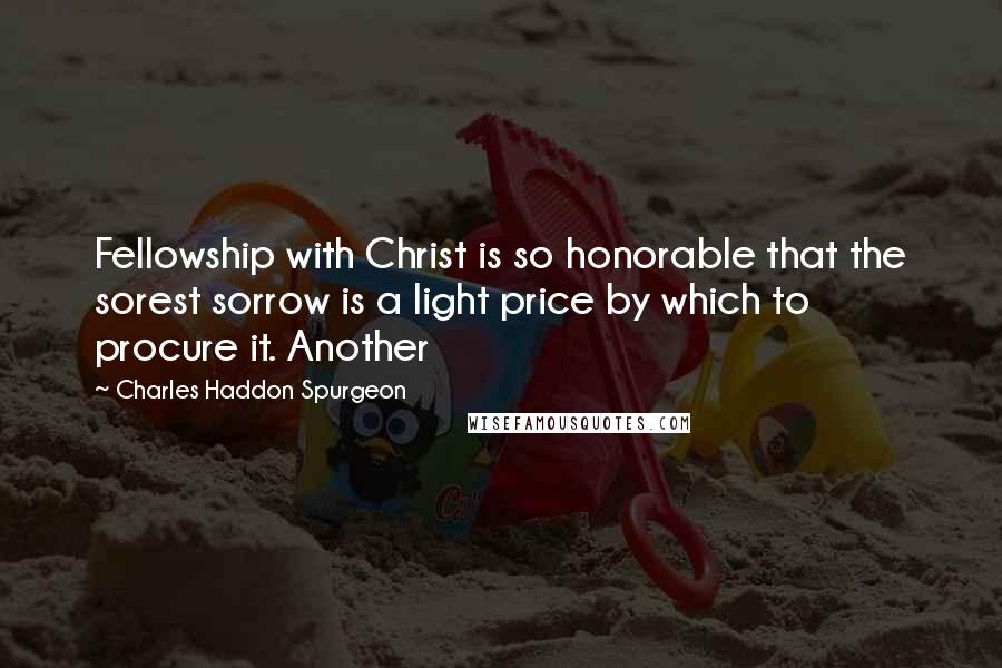 Charles Haddon Spurgeon Quotes: Fellowship with Christ is so honorable that the sorest sorrow is a light price by which to procure it. Another