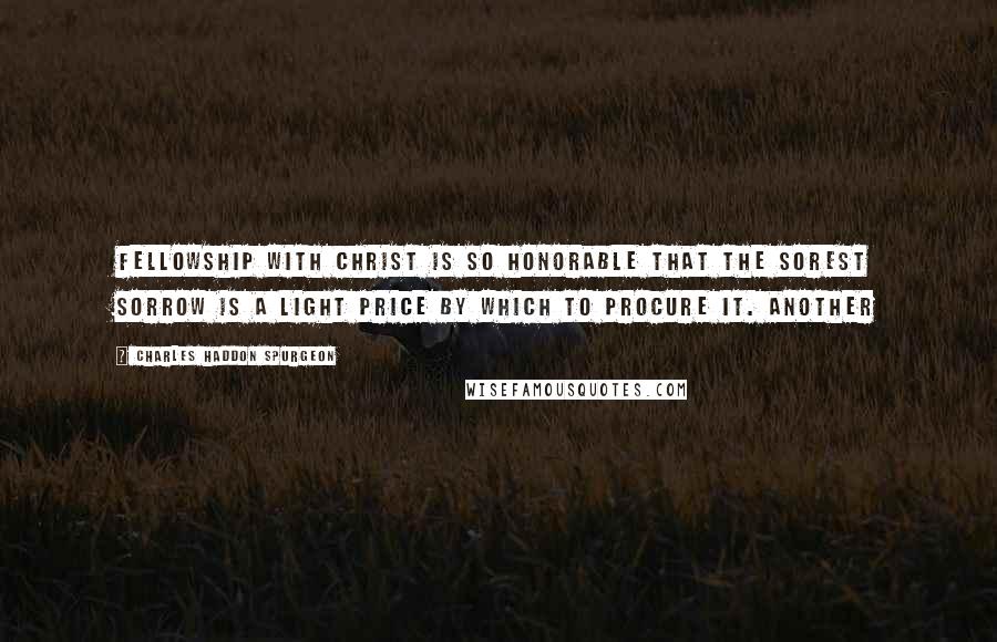 Charles Haddon Spurgeon Quotes: Fellowship with Christ is so honorable that the sorest sorrow is a light price by which to procure it. Another